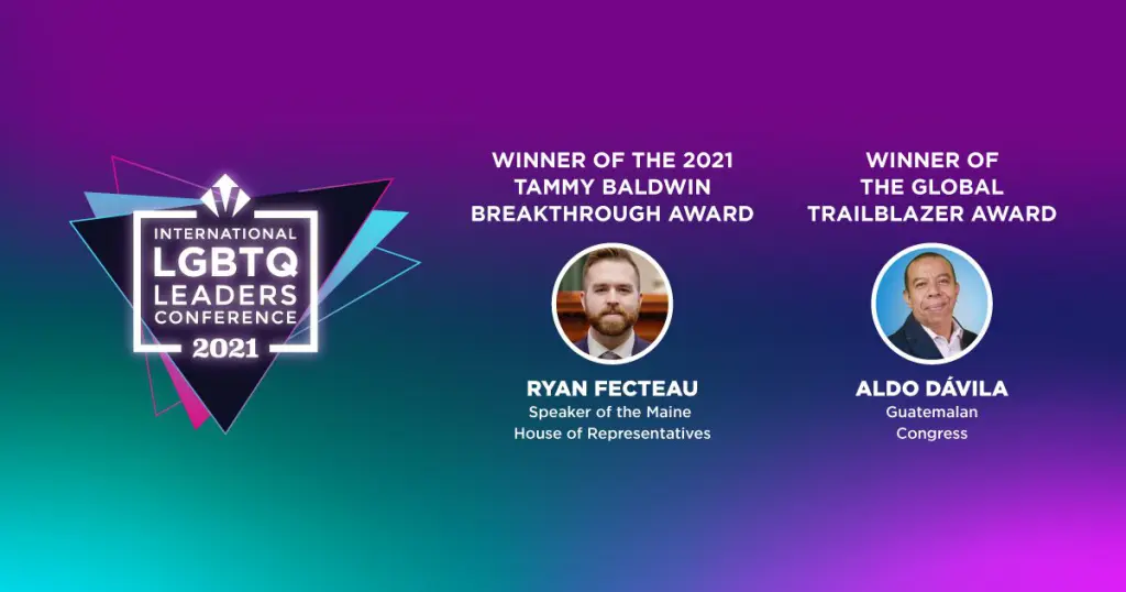 WINNER OF THE 2021 TAMMY BALDWIN BREAKTHROUGH AWARD Ryan Fecteau Speaker of the Maine House of Representatives WINNER OF THE GLOBAL TRAILBLAZER AWARD Aldo Dávila Guatemalan Congress