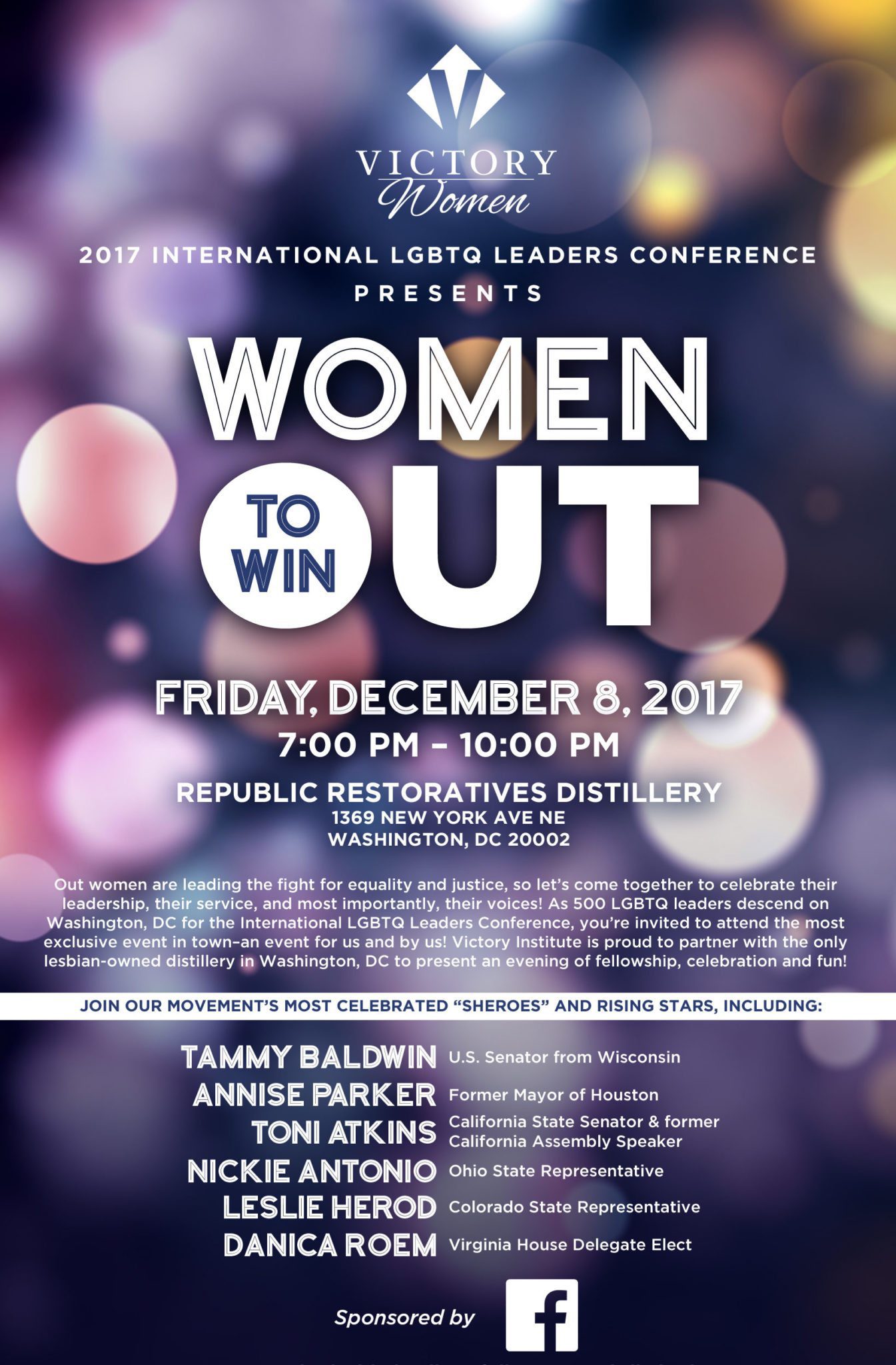 2017 International LGBTQ Leaders Conference presents Women Out to Win Out women are leading the fight for equality and justice, so let’s come together to celebrate their leadership, their service, and most importantly, their voices! As 500 LGBTQ leaders descend on Washington, DC for the International LGBTQ Leaders Conference, you’re invited to attend the most exclusive event in town – an event for us and by us! Victory Institute is proud to partner with the only lesbian-owned distillery in Washington, DC to present an evening of fellowship, celebration and fun! Join our movement’s most celebrated “sheroes” and rising stars, including: Tammy Baldwin, U.S. Senator from Wisconsin Annise Parker, Former Mayor of Houston Toni Atkins, California State Senator & former California Assembly Speaker Nickie Antonio, Ohio State Representative Leslie Herod, Colorado State Representative Keisha Waites, former Georgia State Representative RSVP required. Space is limited. For more information, contact Emily Hammell at emily.hammell@victoryfund.org or 202.567.3318.
